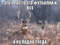 ЭТО ПРОСТО ЕГО ФУТБОЛКА И ВСЕ А НУ ЛАДНО ТОГДА