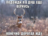 Подожди, я в душ, еще вернусь :* конечно, дорогая, жду