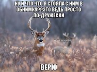 Ну и что что я стояла с ним в обнимку??Это ведь просто по-дружески Верю