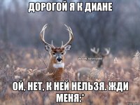 Дорогой я к Диане Ой, нет, к ней нельзя. Жди меня:*