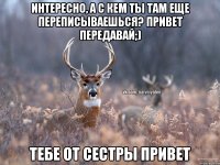 Интересно, а с кем ты там еще переписываешься? Привет передавай;) Тебе от сестры привет