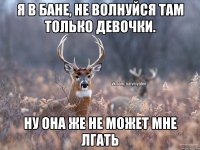 Я в бане, не волнуйся там только девочки. Ну она же не может мне лгать