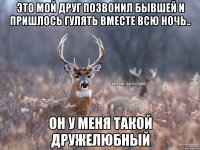 Это мой друг позвонил бывшей и пришлось гулять вместе всю ночь.. Он у меня такой дружелюбный