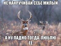 не накручивай себе милый а ну ладно тогда, люблю ее