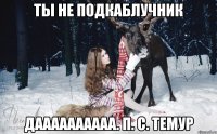 Ты не подкаблучник Даааааааааа. П. С. темур