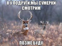 Я у подруги,мы сумерки смотрим позже буду