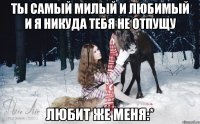 ты самый милый и любимый и я никуда тебя не отпущу Любит же меня:*