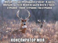 -Милая, ты где пропадала 4 часа? -Я здесь милый, ты чего, меня не было всего 2 часа. -Странно.. -Пфф...странно, так странно Конспиратор моя :*