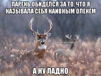 парень обиделся за то, что я называла себя наивным оленем а ну ладно