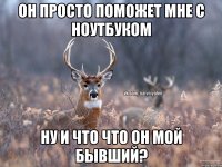 Он просто поможет мне с ноутбуком ну и что что он мой бывший?