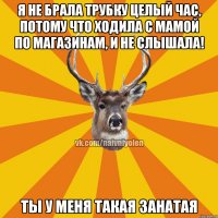 Я не брала трубку целый час, потому что ходила с мамой по магазинам, и не слышала! Ты у меня такая занатая