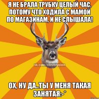 Я не брала трубку целый час, потому что ходила с мамой по магазинам, и не слышала! Ох, ну да..ты у меня такая занятая:-*