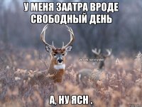 У меня заатра вроде свободный день А, ну ясн .