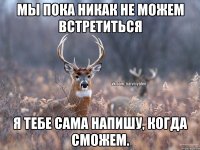 Мы пока никак не можем встретиться Я тебе сама напишу, когда сможем.