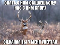 опять,с ним общаешься;у нас с ним спор) ой,какая ты у меня упёртая