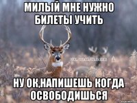 Милый мне нужно билеты учить ну ок,напишешь когда освободишься