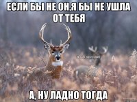 Если бы не он,я бы не ушла от тебя А, ну ладно тогда