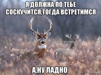 Я должна по тебе соскучится,тогда встретимся А,ну ладно.