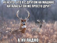 Ну и что, что я с другом на машине каталась? Он же просто друг! А, ну ладно.