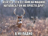 Ну и что, что я с ним на машине каталась? Он же просто друг! А, ну ладно.