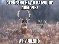 серьёзно надо бабушке помочь! А ну ладно