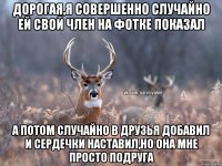 Дорогая,я совершенно случайно ей свой член на фотке показал А потом случайно в друзья добавил и сердечки наставил,но она мне просто подруга