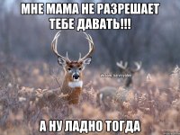 Мне мама не разрешает тебе давать!!! А ну ладно тогда