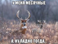 У МЕНЯ МЕСЯЧНЫЕ А, НУ ЛАДНО ТОГДА...