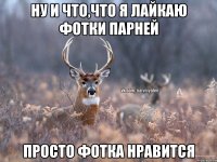 ну и что,что я лайкаю фотки парней просто фотка нравится