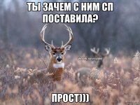 ТЫ ЗАЧЕМ С НИМ СП ПОСТАВИЛА? ПРОСТ)))