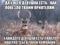 -да у него девушка есть. -как повезло твоим приятелям, У каждого девушка есть. Тяжело наверно тебе в такой компании.