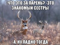 -Что это за парень? -Это знакомый сестры -А, ну ладно тогда