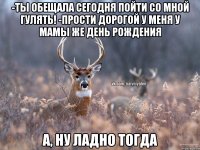 -Ты обещала сегодня пойти со мной гулять! -Прости дорогой у меня у мамы же День Рождения А, ну ладно тогда