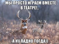 - мы просто играем вместе в театре!.. -а ну ладно тогда))