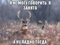 я не могу говорить, я занята а ну ладно тогда