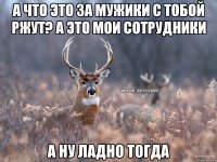 А что это за мужики с тобой ржут? а это мои сотрудники а ну ладно тогда