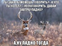 ты занята?можешь говорить?--а что ты хотел?---ну,поговорить..давай завтра?ладно? а,ну ладно тогда