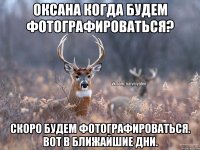 Оксана когда будем фотографироваться? Скоро будем фотографироваться. Вот в ближайшие дни.