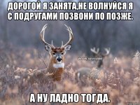 Дорогой я занята,не волнуйся я с подругами позвони по позже. А ну ладно тогда.