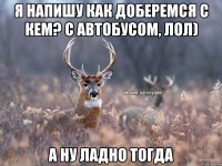 я напишу как доберемся с кем? с автобусом, лол) а ну ладно тогда