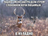 -Ладно у меня завтра дела утром. Спокойной ночи любимый:* А, ну ладно