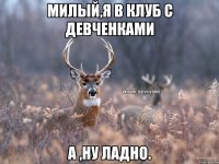 Милый,я в клуб с девченками А ,ну ладно.