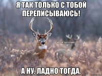 Я так только с тобой переписываюсь! А ну, ладно тогда.