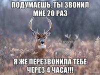 Подумаешь, ты звонил мне 20 раз Я же перезвонила тебе через 4 часа!!!