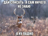 -Дай списать -Я сам ничего не знаю -А ну ладно