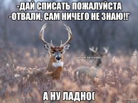 -Дай списать пожалуйста -Отвали, сам ничего не знаю!!' А ну ладно(