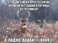 Слушай, у меня просто сейчас времени нет. Давай в пятницу встретимся? А, ладно, давай)))) 0000)))