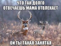 что так долго отвечаешь;мама отвлекает ой,ты такая занятая