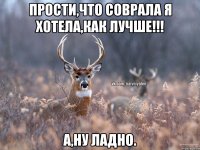 Прости,что соврала я хотела,как лучше!!! А,ну ладно.