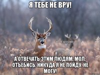 я тебе не вру! а отвечать этим людям, мол, отъебись, никуда я не пойду, не могу!